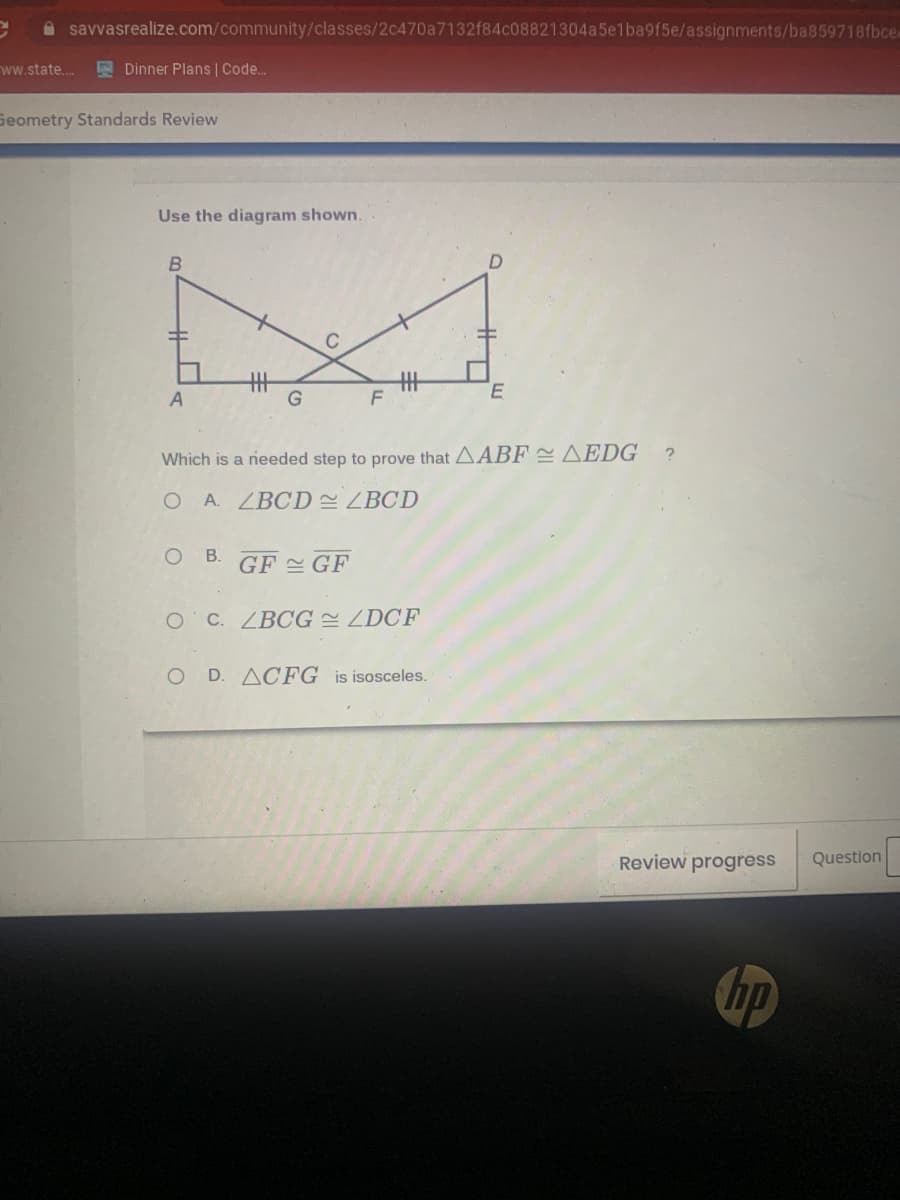 A savvasrealize.com/community/classes/2c470a7132f84c08821304a5elba9f5e/assignments/ba859718fbce-
ww.state.. Dinner Plans | Code.
Seometry Standards Review
Use the diagram shown.
丰
G
丰
A
Which is a needed step to prove that AABF = AEDG
O A. ZBCD LBCD
B.
GF 쓴 GF
OC. ZBCG ZDCF
O D. ACFG is isosceles.
Review progress
Question
hp
