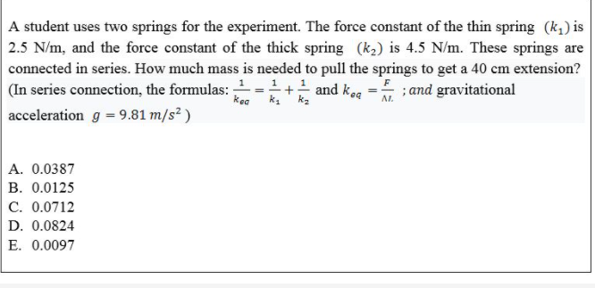 A student uses two springs for the experiment. The force constant of the thin spring (k,) is
2.5 N/m, and the force constant of the thick spring (k2) is 4.5 N/m. These springs are
connected in series. How much mass is needed to pull the springs to get a 40 cm extension?
(In series connection, the formulas:
- and keg = ; and gravitational
kea
k. ka
AL.
acceleration g = 9.81 m/s? )
A. 0.0387
B. 0.0125
C. 0.0712
D. 0.0824
E. 0.0097
