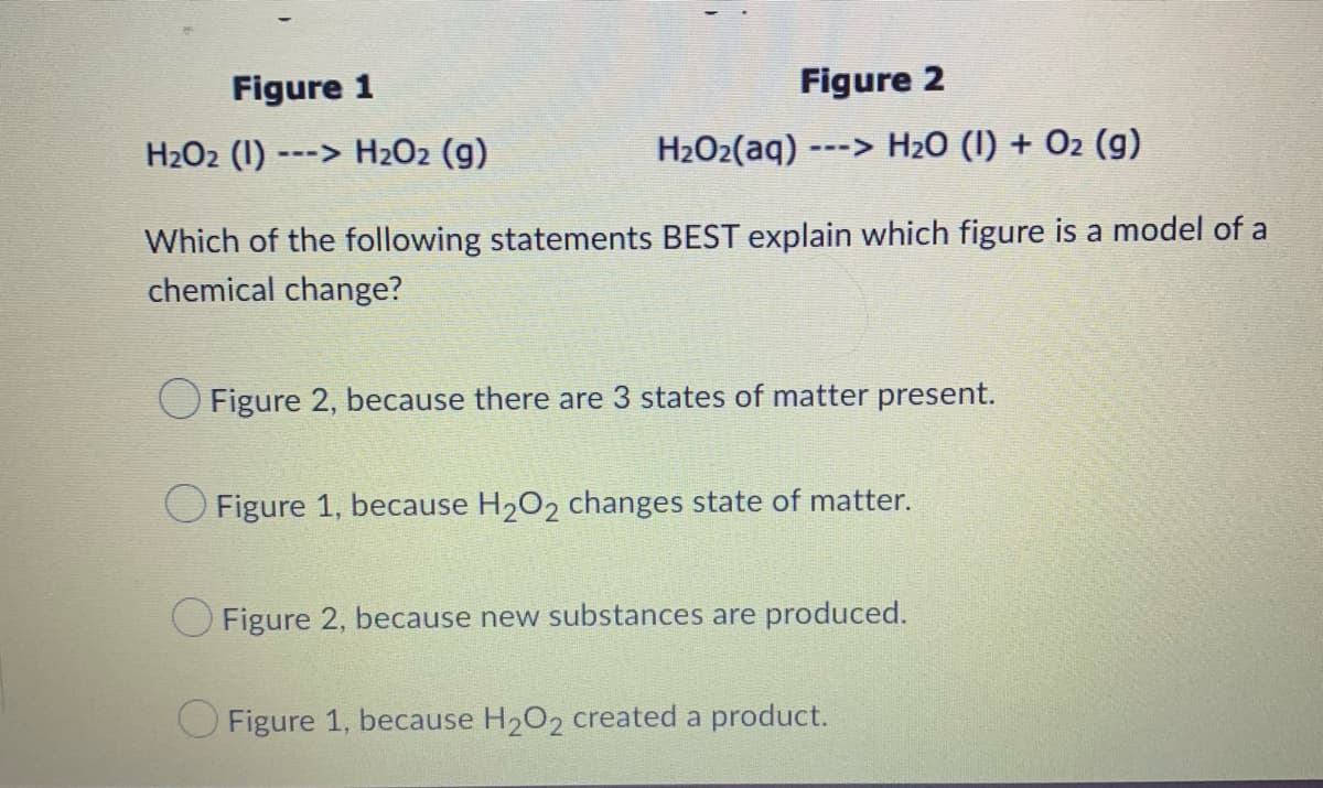 Figure 1
Figure 2
H₂O2 (1)-
---> H₂O2 (g)
H₂O₂(aq) ---> H₂O (I) + O₂ (g)
Which of the following statements BEST explain which figure is a model of a
chemical change?
O Figure 2, because there are 3 states of matter present.
Figure 1, because H₂O2 changes state of matter.
Figure 2, because new substances are produced.
Figure 1, because H₂O2 created a product.