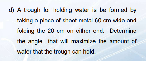 d) A trough for holding water is be formed by
taking a piece of sheet metal 60 cm wide and
folding the 20 cm on either end. Determine
the angle that will maximize the amount of
water that the trough can hold.
