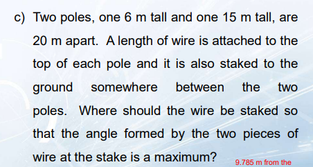 c) Two poles, one 6 m tall and one 15 m tall, are
20 m apart. Alength of wire is attached to the
top of each pole and it is also staked to the
ground somewhere between the two
poles. Where should the wire be staked so
that the angle formed by the two pieces of
wire at the stake is a maximum?
9.785 m from the
