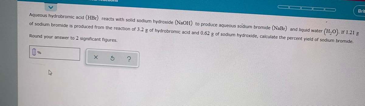 Bri
Aqueous hydrobromic acid (HBr) reacts with solid sodium hydroxide (NaOH) to produce aqueous sodium bromide (NaBr) and liquid water (H,0). If 1.21 g
of sodium bromide is produced from the reaction of 3.2 g of hydrobromic acid and 0.62 g of sodium hydroxide, calculate the percent yield of sodium bromide.
Round your answer to 2 significant figures.
