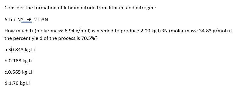 Consider the formation of lithium nitride from lithium and nitrogen:
6 Li + N2 → 2 LI3N
How much Li (molar mass: 6.94 g/mol) is needed to produce 2.00 kg Li3N (molar mass: 34.83 g/mol) if
the percent yield of the process is 70.5%?
a.sp.843 kg Li
b.0.188 kg Li
c.0.565 kg Li
d.1.70 kg Li
