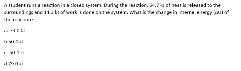 A student runs a reaction in a closed system. During the reaction, 64.7 kJ of heat is released to the
surroundings and 14.3 kJ of work is done on the system. What is the change in internal energy (AU) of
the reaction?
a.-79.0 kJ
b.50.4 kJ
c.-50.4 kJ
d.79.0 kJ
