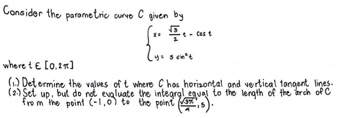 Consider the parametric curve C given by
2y = 5oin²t
where te [0.2π]
(1) Determine the values of t where C has horizontal and vertical tangent lines.
(2.) Set up, but do not evaluate the integral equal to the length of the arch of C
from the point (-1,0) to the point (3,5).
√3
Cos t