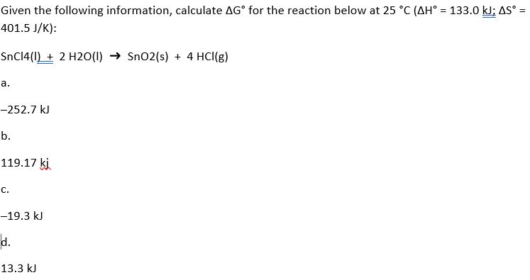 Given the following information, calculate AG° for the reaction below at 25 °C (AH° = 133.0 kJ; AS° =
401.5 J/K):
SnC14(I) + 2 H2O(1) → Sn02(s) + 4 HCl(g)
а.
-252.7 kJ
b.
119.17 ki
с.
-19.3 kJ
d.
13.3 kJ
