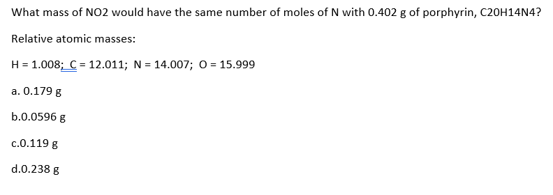 What mass of NO2 would have the same number of moles of N with 0.402 g of porphyrin, C20H14N4?
Relative atomic masses:
H = 1.008; C = 12.011; N = 14.007; o = 15.999
a. 0.179 g
b.0.0596 g
c.0.119 g
d.0.238 g
