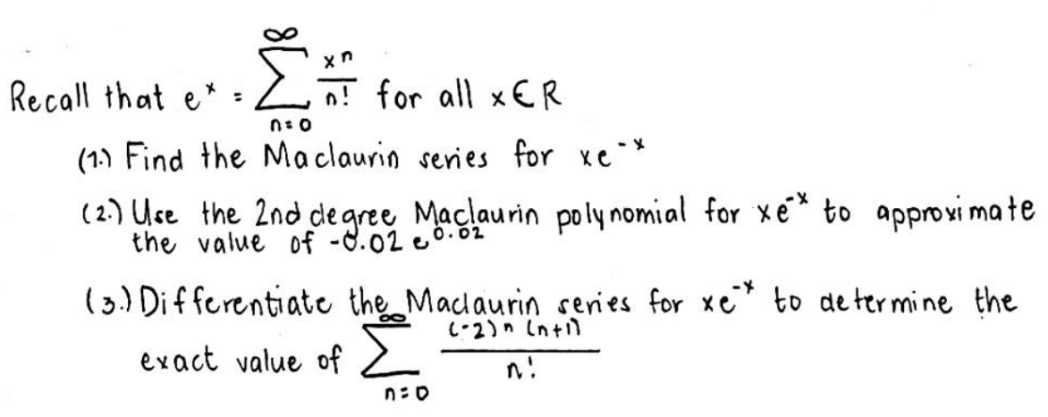 Recall that e* :
리 for all x€R
n: 0
(1.) Find the Maclaurin series for xc *
(2.) Use the 2nd de gree Maclaurin poly nomial for xe* to approxi mate
the value of -8.02 eo.82
(3) Differentiate the Macdaurin series for xe to de termine the
L-2)n Intil
evact value of
n!
