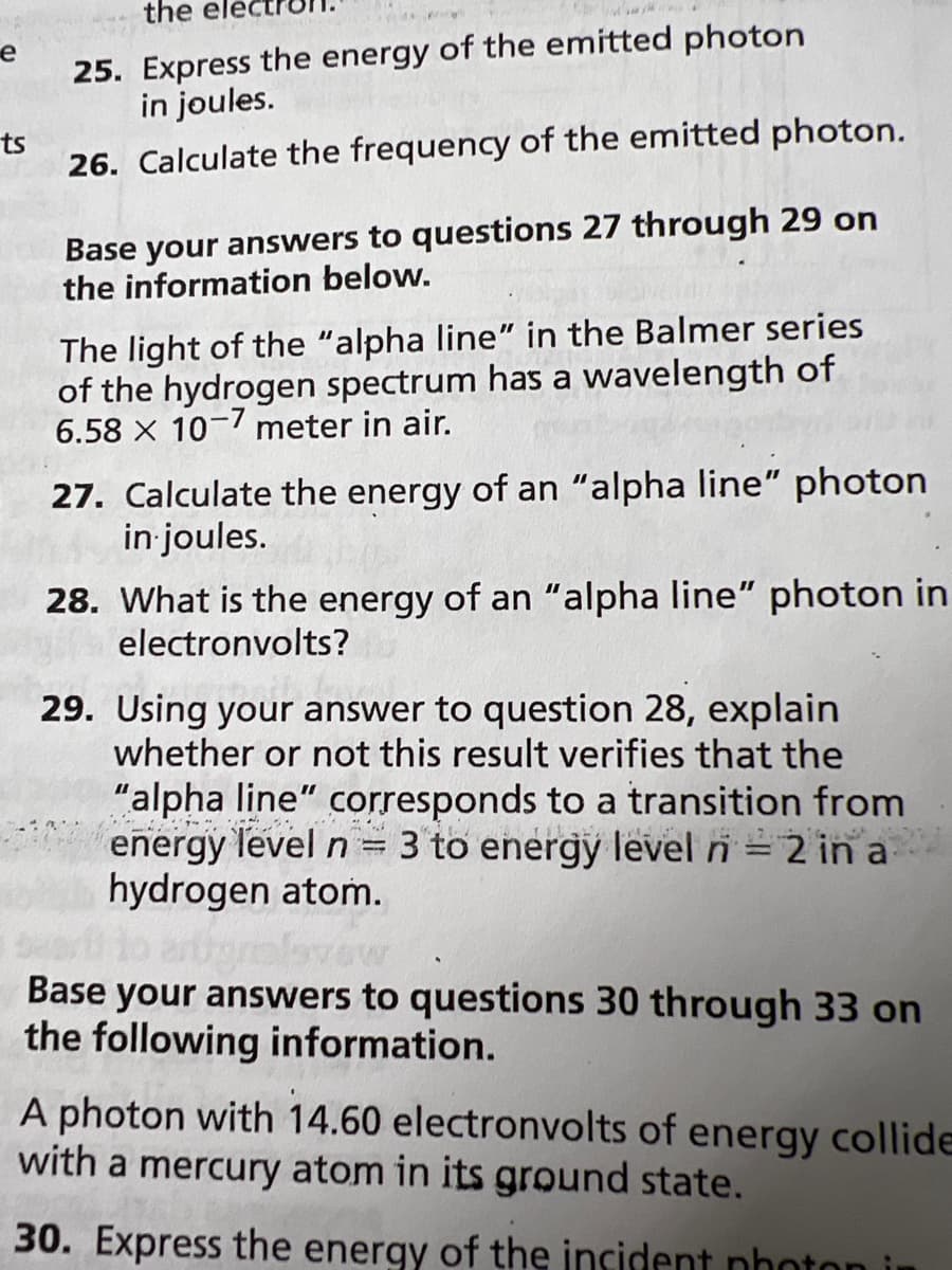 the elec
25. Express the energy of the emitted photon
in joules.
е
ts
26. Calculate the frequency of the emitted photon.
Base your answers to questions 27 through 29 on
the information below.
The light of the "alpha line" in the Balmer series
of the hydrogen spectrum has a wavelength of
6.58 X 10- meter in air.
27. Calculate the energy of an "alpha line" photon
in joules.
28. What is the energy of an "alpha line" photon in
electronvolts?
29. Using your answer to question 28, explain
whether or not this result verifies that the
"alpha line" corresponds to a transition from
energy level n = 3 to energy level n = 2 in a
hydrogen atom.
|3|
Base your answers to questions 30 through 33 on
the following information.
A photon with 14.60 electronvolts of energy collide
with a mercury atom in its ground state.
30. Express the energy of the incident nhoton i
