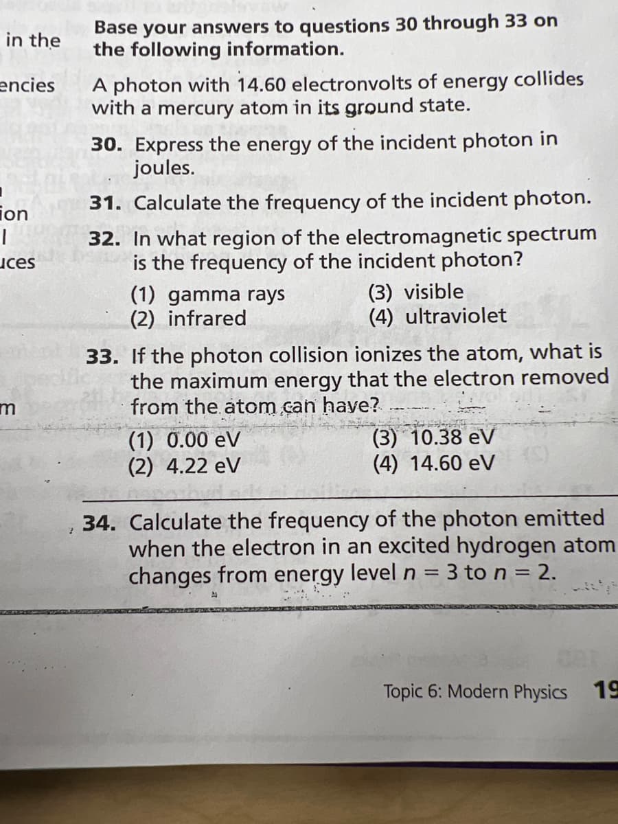 Base your answers to questions 30 through 33 on
the following information.
in the
A photon with 14.60 electronvolts of energy collides
with a mercury atom in its ground state.
encies
30. Express the energy of the incident photon in
joules.
ion
31. Calculate the frequency of the incident photon.
32. In what region of the electromagnetic spectrum
is the frequency of the incident photon?
(3) visible
(4) ultraviolet
uces
(1) gamma rays
(2) infrared
33. If the photon collision ionizes the atom, what is
the maximum energy that the electron removed
from the atom.can have?
(1) 0.00 eV
(2) 4.22 eV
(3) 10.38 eV
(4) 14.60 eV
34. Calculate the frequency of the photon emitted
when the electron in an excited hydrogen atom
changes from energy level n = 3 to n = 2.
%3D
Topic 6: Modern Physics 19
