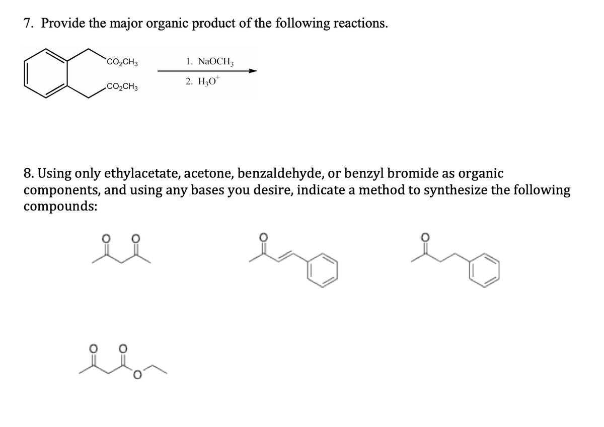 7. Provide the major organic product of the following reactions.
CO₂CH3
CO₂CH3
1. NaOCH3
2. H30
8. Using only ethylacetate, acetone, benzaldehyde, or benzyl bromide as organic
components, and using any bases you desire, indicate a method to synthesize the following
compounds:
el