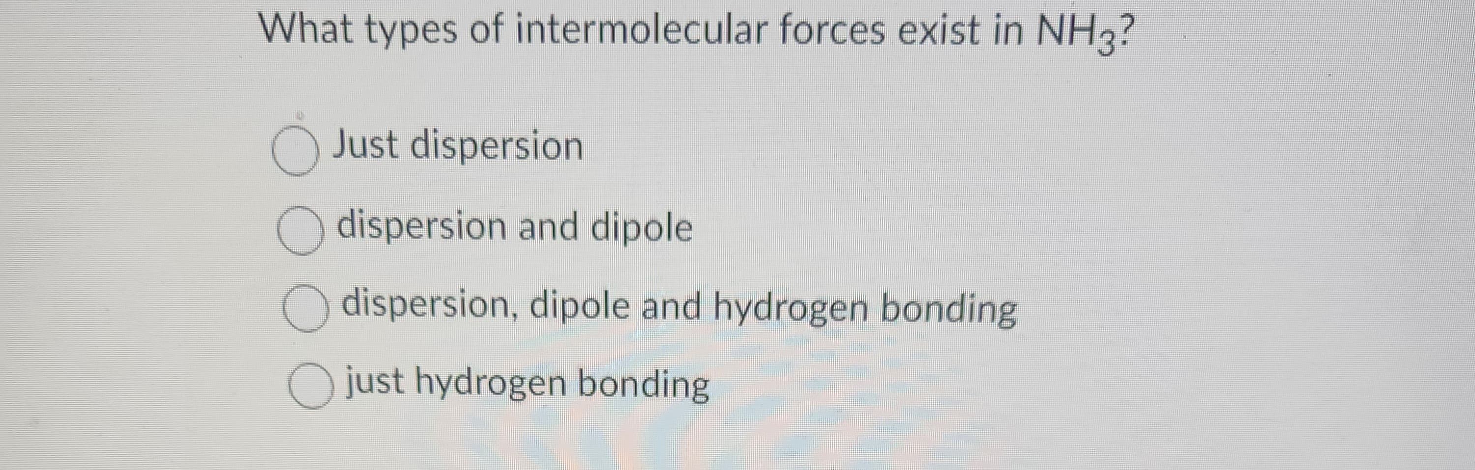 What types of intermolecular forces exist in NH3?
O Just dispersion
O dispersion and dipole
dispersion, dipole and hydrogen bonding
just hydrogen bonding