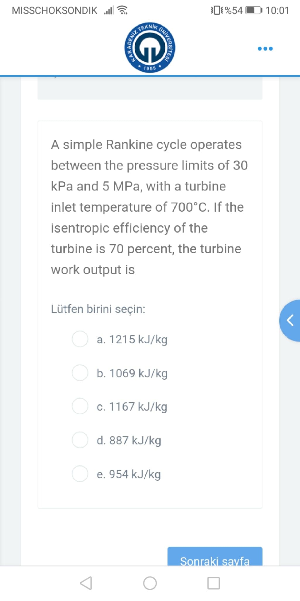 MISSCHOKSONDIK a
O %54 O 10:01
TEKNIK
1955
A simple Rankine cycle operates
between the pressure limits of 30
kPa and 5 MPa, with a turbine
inlet temperature of 700°C. If the
isentropic efficiency of the
turbine is 70 percent, the turbine
work output is
Lütfen birini seçin:
O a. 1215 kJ/kg
O b. 1069 kJ/kg
O c. 1167 kJ/kg
d. 887 kJ/kg
e. 954 kJ/kg
Sonraki savfa
KAR
RADE
ENİZ
KUNIVER
ERSITES!
