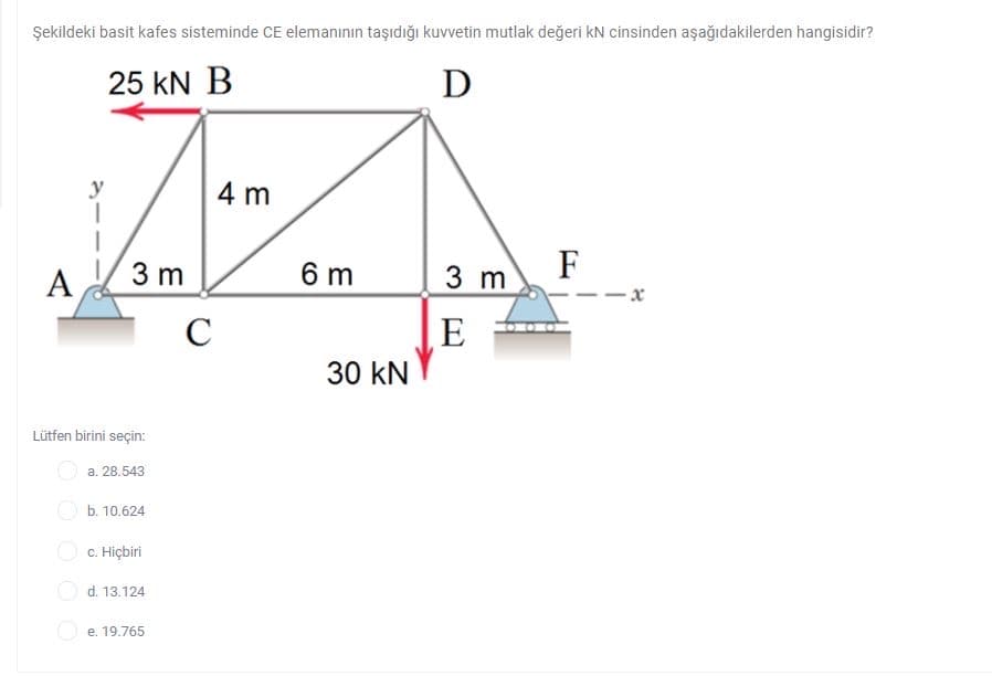 Şekildeki basit kafes sisteminde CE elemanının taşıdığı kuvvetin mutlak değeri kN cinsinden aşağıdakilerden hangisidir?
25 kN B
D
y
4 m
A
3 m
6 m
F
3 m
E
30 kN
Lütfen birini seçin:
a. 28.543
O b. 10.624
O c. Hiçbiri
O d. 13.124
O e. 19.765
