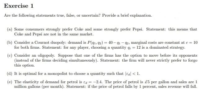 Exercise 1
Are the following statements true, false, or uncertain? Provide a brief explanation.
(a) Some consumers strongly prefer Coke and some strongly prefer Pepsi. Statement: this means that
Coke and Pepsi are not in the same market.
(b) Consider a Cournot duopoly: demand is P(91-92)=40-91-92, marginal costs are constant at c = 10
for both firms. Statement: for any player, choosing a quantity q = 12 is a dominated strategy.
(c) Consider an oligopoly. Suppose that one of the firms has the option to move before its opponents
(instead of the firms deciding simultaneously). Statement: the firm will never strictly prefer to forgo
this option.
(d) It is optimal for a monopolist to choose a quantity such that Ed < 1.
(e) The elasticity of demand for petrol is d= -2.4. The price of petrol is £5 per gallon and sales are 1
million gallons (per month). Statement: if the price of petrol falls by 1 percent, sales revenue will fall.