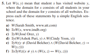 5. Let W(x, y) mean that student x has visited website y,
where the domain for x consists of all students in your
school and the domain for y consists of all websites. Ex-
press each of these statements by a simple English sen-
tence.
a) W(Sarah Smith, www.att.com)
b) 3xW(x, www.imdb.org)
c) 3yW(José Orez, y)
d) Ey(W(Ashok Puri, y) A W(Cindy Yoon, y))
e) 3yVz(y # (David Belcher) ^ (W(David Belcher, z) →
W(y,z)))
f) 3x³yz((x) ^ (W(x,z) → W(y, z)))
