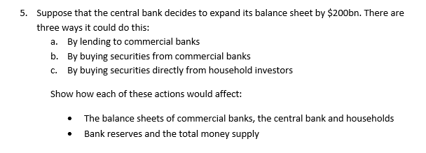 5. Suppose that the central bank decides to expand its balance sheet by $200bn. There are
three ways it could do this:
a. By lending to commercial banks
b. By buying securities from commercial banks
c. By buying securities directly from household investors
Show how each of these actions would affect:
• The balance sheets of commercial banks, the central bank and households
Bank reserves and the total money supply
