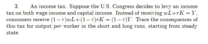 3. An income tax. Suppose the U.S. Congress decides to levy an income
tax on both wage income and capital income. Instead of receiving wL+rK =Y,
consumers receive (1-7)wL+(1-7)rK = (1-7)Y. Trace the consequences of
this tax for output per worker in the short and long runs, starting from steady
state.