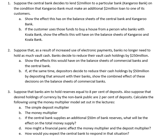 1. Suppose the central bank decides to lend $2million to a particular bank (Kangaroo Bank) on
the condition that Kangaroo Bank must make an additional $2million loan to one of its
customers.
a. Show the effect this has on the balance sheets of the central bank and Kangaroo
Bank.
b. If the customer uses those funds to buy a house from a person who banks with
Koala Bank, show the effects this will have on the balance sheets of Kangaroo and
Koala Bank.
2. Suppose that, as a result of increased use of electronic payments, banks no longer need to
hold as much vault cash. Banks decide to reduce their vault cash holdings by $250million.
a. Show the effects this would have on the balance sheets of commercial banks and
the central bank.
b. If, at the same time, depositors decide to reduce their cash holdings by $50million
by depositing that amount with their banks, show the combined effect of these
decisions on the balance sheets of commercial banks.
3. Suppose that banks aim to hold reserves equal to 8 per cent of deposits. Also suppose that
desired holdings of currency by the non-bank public are 2 per cent of deposits. Calculate the
following using the money multiplier model set out in the lectures:
a. The simple deposit multiplier
b. The money multiplier
c. If the central bank supplies an additional $50m of bank reserves, what will be the
effect on the total money supply?
d. How might a financial panic affect the money multiplier and the deposit multiplier?
e. How would you expect the central bank to respond in that situation?
