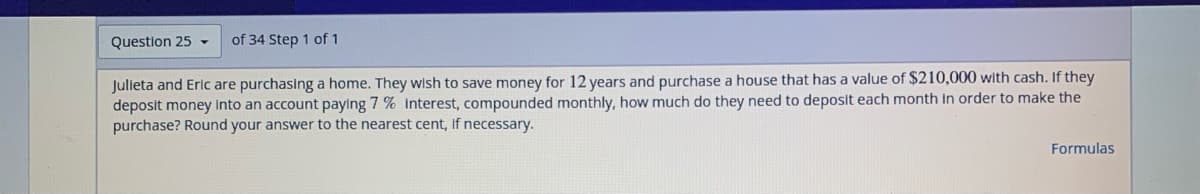 Question 25 -
of 34 Step 1 of 1
Julieta and Eric are purchasing a home. They wish to save money for 12 years and purchase a house that has a value of $210,000 with cash. If they
deposit money into an account paying 7 % interest, compounded monthly, how much do they need to deposit each month in order to make the
purchase? Round your answer to the nearest cent, if necessary.
Formulas
