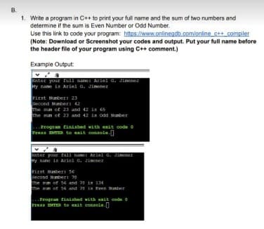B.
1. Write a program in C++ to print your full name and the sum of two numbers and
determine if the sum is Even Number or Odd Number.
Use this link to code your program: httos //www.onlinegdb.com/online c++ compiler
(Note: Download or Screenshot your codes and output. Put your full name before
the header file of your program using C++ comment.)
Example Output:
ater your tull sane: Ariel G. Jinenez
ty name ia Ariel G. Jimene
First Munber: 23
Secoed Munber: 42
he sun of 23 and 42 is 65
he aun of 23 and 42 is odd Mmber
Frogran finished vith exit code o
Presa DR to eit console-
ater your full nae Ariel G. Jimnez
y nane is Ariel G. Jinenez
First Nunbert 56
Second Numberi 70
The wm of s6 and 70 is 134
The san of 56 and 7 in Rven Mamber
Progran finiahed with it code
Fress ENTER to exit console.
