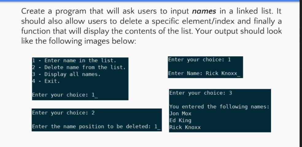 Create a program that will ask users to input names in a linked list. It
should also allow users to delete a specific element/index and finally a
function that will display the contents of the list. Your output should look
like the following images below:
Enter your choice: 1
Enter name in the list.
2 - Delete name from the list.
3 - Display all names.
4 - Exit.
Enter Name: Rick Knoxx
Enter your choice: 1
Enter your choice: 3
You entered the following names:
Jon Mox
Ed King
Rick Knoxx
Enter your choice: 2
Enter the name position to be deleted: 1
