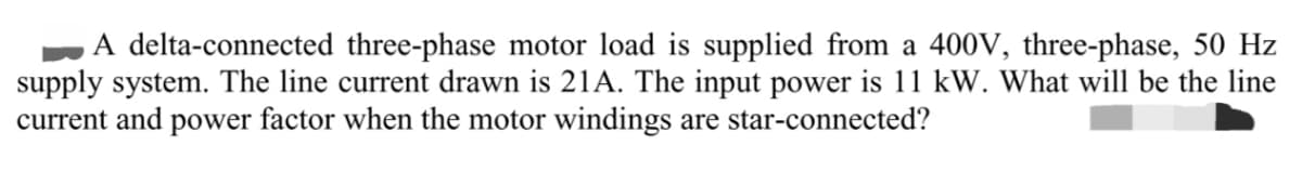 A delta-connected three-phase motor load is supplied from a 400V, three-phase, 50 Hz
supply system. The line current drawn is 21A. The input power is 11 kW. What will be the line
current and power factor when the motor windings are star-connected?
