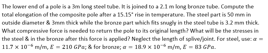 The lower end of a pole is a 3m long steel tube. It is joined to a 2.1 m long bronze tube. Compute the
total elongation of the composite pole after a 15.15° rise in temperature. The steel part is 50 mm in
outside diameter & 3mm thick while the bronze part which fits snugly in the steel tube is 3.2 mm thick.
What compressive force is needed to return the pole to its original length? What will be the stresses in
the steel & in the bronze after this force is applied? Neglect the length of splive/joint. For steel, use: a =
11.7 x 10-6 m/m, E = 210 GPa; & for bronze; a = 18.9 x 10-6 m/m, E = 83 GPa.