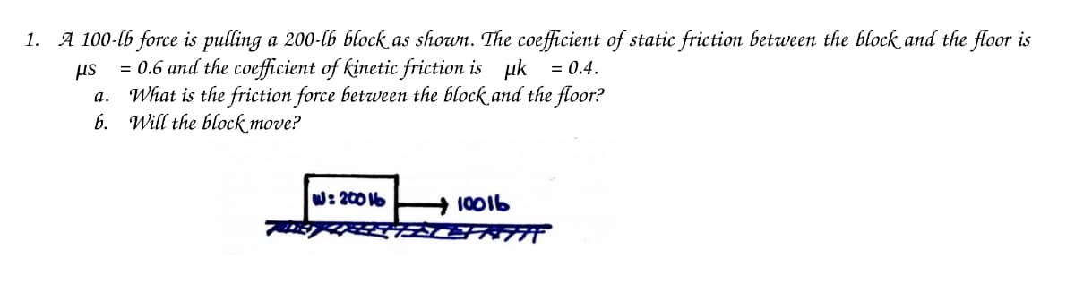 1. A 100-lb force is pulling a 200-lb block as shown. The coefficient of static friction between the block and the floor is
μs
= 0.6 and the coefficient of kinetic friction is uk = 0.4.
What is the friction force between the block and the floor?
6. Will the block move?
a.
W: 2006
10016