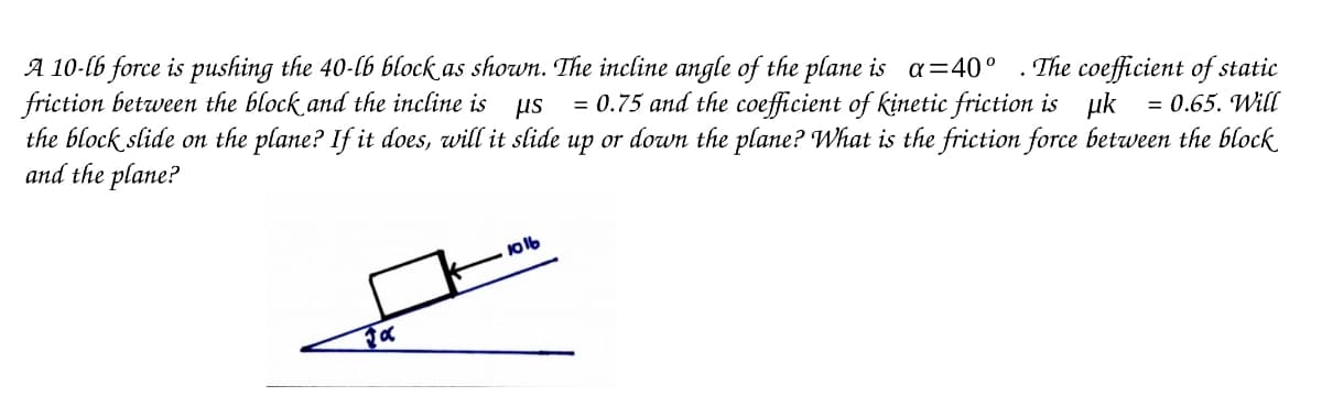 A 10-lb force is pushing the 40-lb block as shown. The incline angle of the plane is a=40° . The coefficient of static
friction between the block and the incline is us = 0.75 and the coefficient of kinetic friction is uk = 0.65. Will
the block slide on the plane? If it does, will it slide up or down the plane? What is the friction force between the block
and the plane?
1016
Fα