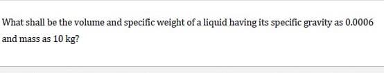 What shall be the volume and specific weight of a liquid having its specific gravity as 0.0006
and mass as 10 kg?
