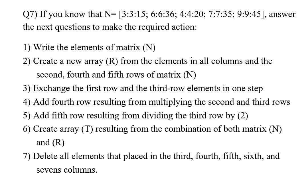 Q7) If you know that N= [3:3:15; 6:6:36; 4:4:20; 7:7:35; 9:9:45], answer
the next questions to make the required action:
1) Write the elements of matrix (N)
2) Create a new array (R) from the elements in all columns and the
second, fourth and fifth rows of matrix (N)
3) Exchange the first row and the third-row elements in one step
4) Add fourth row resulting from multiplying the second and third rows
5) Add fifth row resulting from dividing the third row by (2)
6) Create array (T) resulting from the combination of both matrix (N)
and (R)
7) Delete all elements that placed in the third, fourth, fifth, sixth, and
sevens columns.