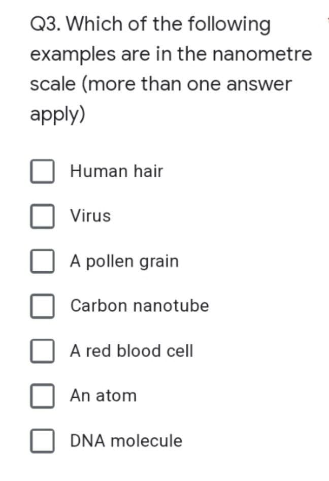 Q3. Which of the following
examples are in the nanometre
scale (more than one answer
apply)
Human hair
Virus
A pollen grain
Carbon nanotube
A red blood cell
An atom
DNA molecule