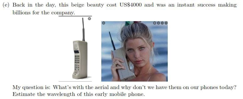 (e) Back in the day, this beige beauty cost US$4000 and was an instant success making
billions for the company.
My question is: What's with the aerial and why don't we have them on our phones today?
Estimate the wavelength of this early mobile phone.
