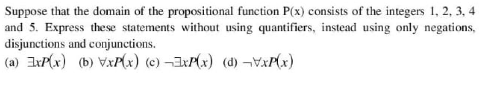 Suppose that the domain of the propositional function P(x) consists of the integers 1, 2, 3, 4
and 5. Express these statements without using quantifiers, instead using only negations,
disjunctions and conjunctions.
(a) IxP(x) (b) VxP(x) (c) ¬IXP(x) (d) ¬VXP(x)
