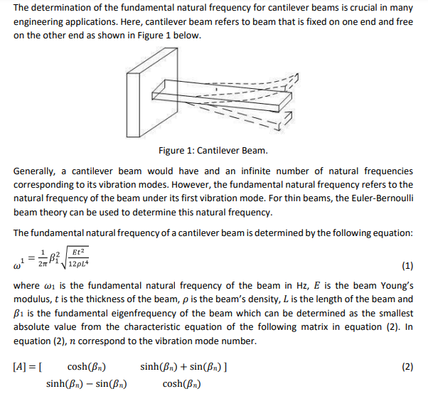 The determination of the fundamental natural frequency for cantilever beams is crucial in many
engineering applications. Here, cantilever beam refers to beam that is fixed on one end and free
on the other end as shown in Figure 1 below.
Figure 1: Cantilever Beam.
Generally, a cantilever beam would have and an infinite number of natural frequencies
corresponding to its vibration modes. However, the fundamental natural frequency refers to the
natural frequency of the beam under its first vibration mode. For thin beams, the Euler-Bernoulli
beam theory can be used to determine this natural frequency.
The fundamental natural frequency of a cantilever beam is determined by the following equation:
Et2
| 12PL*
(1)
where wi is the fundamental natural frequency of the beam in Hz, E is the beam Young's
modulus, t is the thickness of the beam, p is the beam's density, L is the length of the beam and
ß1 is the fundamental eigenfrequency of the beam which can be determined as the smallest
absolute value from the characteristic equation of the following matrix in equation (2). In
equation (2), n correspond to the vibration mode number.
[A] = [
cosh(Bn)
sinh(Bn) + sin(Bn) ]
(2)
sinh(Bn) – sin(Bn)
cosh(Bn)
