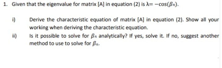 1. Given that the eigenvalue for matrix [A] in equation (2) is A= -cos(ßn).
i)
Derive the characteristic equation of matrix [A] in equation (2). Show all your
working when deriving the characteristic equation.
Is it possible to solve for Bn analytically? If yes, solve it. If no, suggest another
method to use to solve for Bn.
ii)
