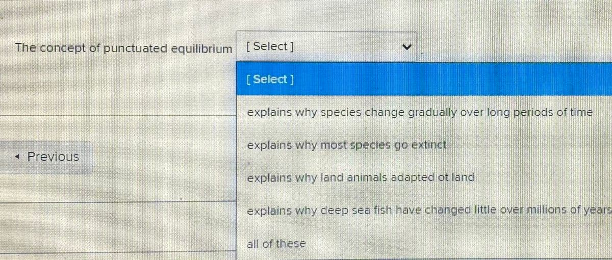 The concept of punctuated equilibrium [Select]
[Select]
explains why species change gradually over long periods of time
explains why most species go extinct
*Previous
explains why land animals adapted ot land
explains why deep sea fish have changea little over millions of years
all of these
