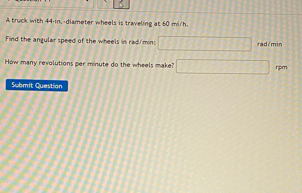 A truck with 44-in.-diameter wheels is traveling at 60 mi/h.
Find the angular speed of the wheels in rad/min:
rad/min
How many revolutions per minute do the wheels make?
rpm
Submit Question
