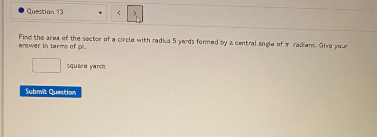Question 13
Find the area of the sector of a circle with radius 5 yards formed by a central angle of T radians. Give your
answer in terms of pi.
square yards
Submit Question
