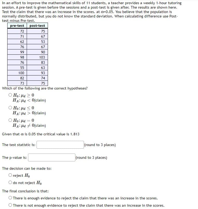 In an effort to improve the mathematical skills of 11 students, a teacher provides a weekly 1-hour tutoring
session. A pre-test is given before the sessions and a post-test is given after. The results are shown here.
Test the claim that there was an increase in the scores. at a-0.05. You believe that the population is
normally distributed, but you do not know the standard deviation. When calculating difference use Post-
test minus Pre-test.
pre-test post-test
72
71
62
76
99
98
76
55
100
82
73
75
Which of the following are the correct hypotheses?
Ο Ho: la > 0
O Ho: Pd ≤0
HA: Md < 0(claim)
75
67
53
67
90
103
83
63
HA:Hd > 0(claim)
=
93
74
Ho: pd
0
HA: Md
0(claim)
Given that a is 0.05 the critical value is 1.813
The test statistic is:
The p-value is:
The decision can be made to:
O reject Ho
do not reject Ho
(round to 3 places)
(round to 3 places)
The final conclusion is that:
O There is enough evidence to reject the claim that there was an increase in the scores.
O There is not enough evidence to reject the claim that there was an increase in the scores.