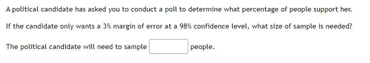 A political candidate has asked you to conduct a poll to determine what percentage of people support her.
If the candidate only wants a 3% margin of error at a 98% confidence level, what size of sample is needed?
The political candidate will need to sample
people.