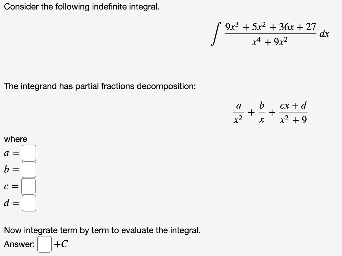 Consider the following indefinite integral.
9x3 + 5x2 + 36x + 27
dx
x4 + 9x2
The integrand has partial fractions decomposition:
a
сх + d
x2
X
x2 + 9
where
a =
%3D
с 3
d =
Now integrate term by term to evaluate the integral.
Answer:
+C
+
