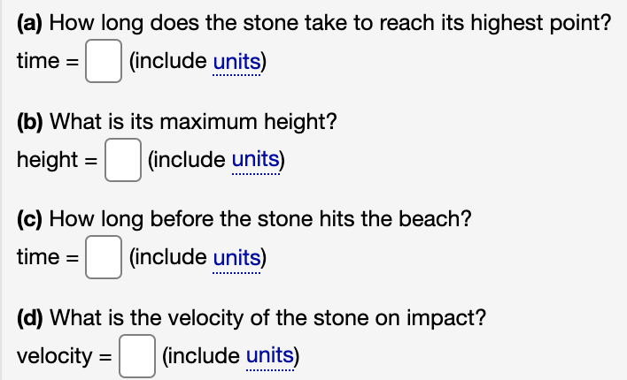 (a) How long does the stone take to reach its highest point?
time =
(include units)
(b) What is its maximum height?
height =
(include units)
(c) How long before the stone hits the beach?
time =
(include units)
(d) What is the velocity of the stone on impact?
velocity =
(include units)
%3D
