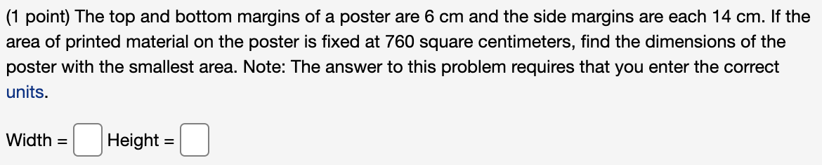 (1 point) The top and bottom margins of a poster are 6 cm and the side margins are each 14 cm. If the
area of printed material on the poster is fixed at 760 square centimeters, find the dimensions of the
poster with the smallest area. Note: The answer to this problem requires that you enter the correct
units.
Width =
Height =
