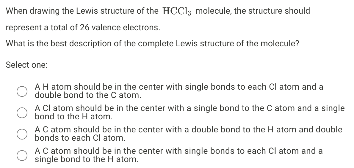 When drawing the Lewis structure of the HCC13 molecule, the structure should
represent a total of 26 valence electrons.
What is the best description of the complete Lewis structure of the molecule?
Select one:
AH atom should be in the center with single bonds to each Cl atom and a
double bond to the C atom.
A Cl atom should be in the center with a single bond to the C atom and a single
bond to the H atom.
AC atom should be in the center with a double bond to the H atom and double
bonds to each Cl atom.
AC atom should be in the center with single bonds to each Cl atom and a
single bond to the H atom.

