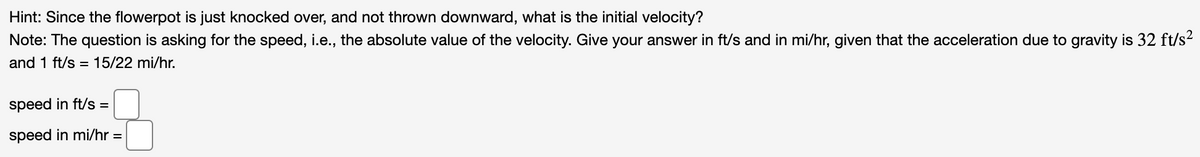 Hint: Since the flowerpot is just knocked over, and not thrown downward, what is the initial velocity?
Note: The question is asking for the speed, i.e., the absolute value of the velocity. Give your answer in ft/s and in mi/hr, given that the acceleration due to gravity is 32 ft/s2
and 1 ft/s = 15/22 mi/hr.
speed in ft/s =
speed in mi/hr =

