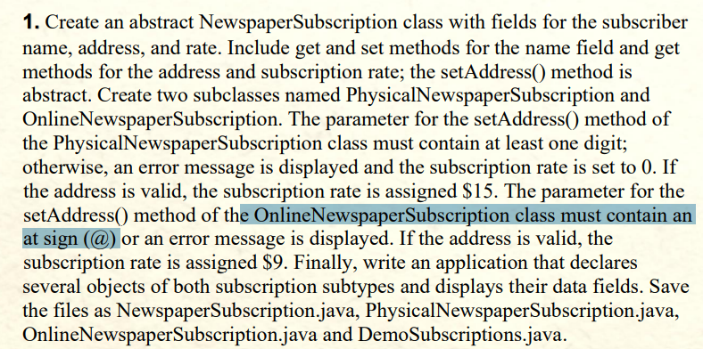 1. Create an abstract NewspaperSubscription class with fields for the subscriber
name, address, and rate. Include get and set methods for the name field and get
methods for the address and subscription rate; the setAddress() method is
abstract. Create two subclasses named PhysicalNewspaperSubscription and
OnlineNewspaperSubscription. The parameter for the setAddress() method of
the PhysicalNewspaperSubscription class must contain at least one digit;
otherwise, an error message is displayed and the subscription rate is set to 0. If
the address is valid, the subscription rate is assigned $15. The parameter for the
setAddress() method of the OnlineNewspaperSubscription class must contain an
at sign (@) or an error message is displayed. If the address is valid, the
subscription rate is assigned $9. Finally, write an application that declares
several objects of both subscription subtypes and displays their data fields. Save
the files as NewspaperSubscription.java, PhysicalNewspaperSubscription.java,
OnlineNewspaperSubscription.java and DemoSubscriptions.java.