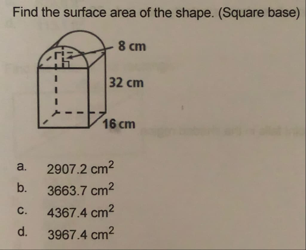 Find the surface area of the shape. (Square base)
8 cm
32 cm
16 cm
a.
2907.2 cm2
b.
3663.7 cm2
C.
4367.4 cm2
d.
3967.4 cm2
