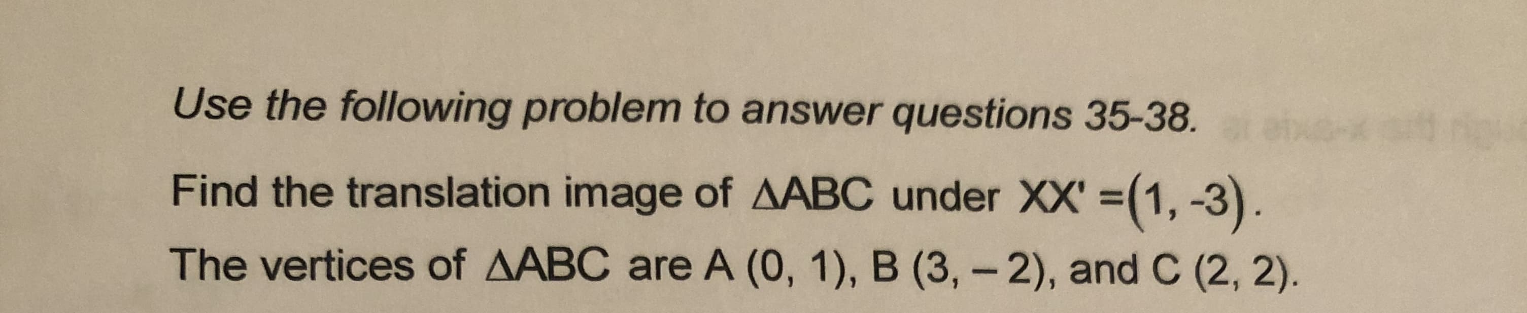 Use the following problem to answer questions 35-38.
Find the translation image of AABC under XX' =(1, -3).
The vertices of AABC are A (0, 1), B (3,-2), and C (2, 2).
